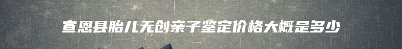 宣恩县胎儿无创亲子鉴定价格大概是多少