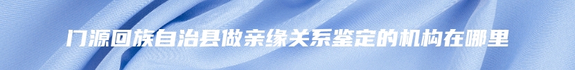 门源回族自治县做亲缘关系鉴定的机构在哪里