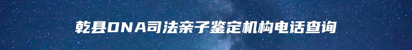 乾县DNA司法亲子鉴定机构电话查询