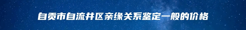 自贡市自流井区亲缘关系鉴定一般的价格