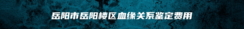 岳阳市岳阳楼区血缘关系鉴定费用