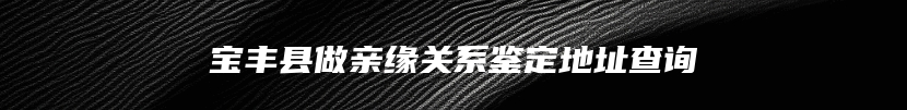 宝丰县做亲缘关系鉴定地址查询