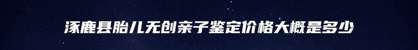 涿鹿县胎儿无创亲子鉴定价格大概是多少
