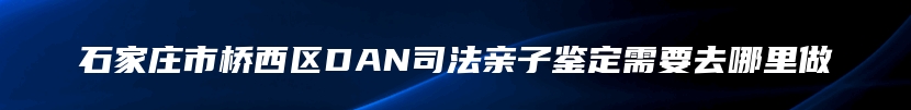 石家庄市桥西区DAN司法亲子鉴定需要去哪里做