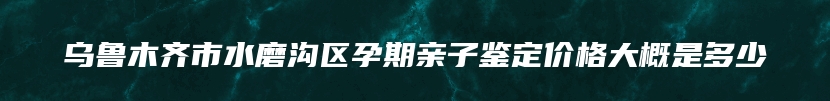 乌鲁木齐市水磨沟区孕期亲子鉴定价格大概是多少