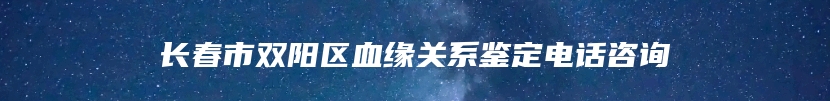 长春市双阳区血缘关系鉴定电话咨询