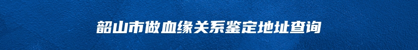 韶山市做血缘关系鉴定地址查询