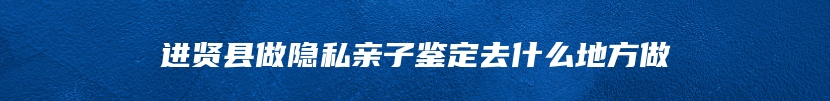 进贤县做隐私亲子鉴定去什么地方做