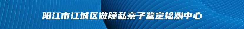 阳江市江城区做隐私亲子鉴定检测中心