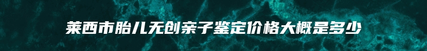 莱西市胎儿无创亲子鉴定价格大概是多少