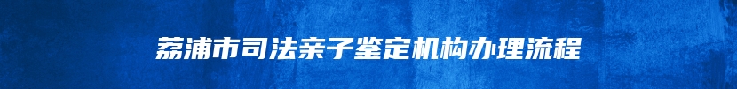 荔浦市司法亲子鉴定机构办理流程