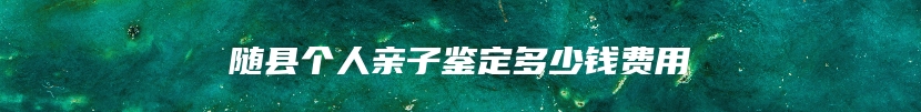 随县个人亲子鉴定多少钱费用