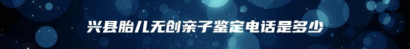 兴县胎儿无创亲子鉴定电话是多少