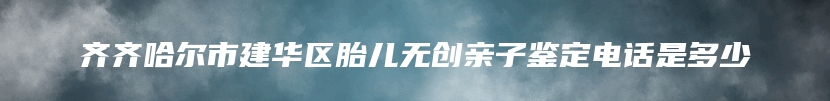 齐齐哈尔市建华区胎儿无创亲子鉴定电话是多少