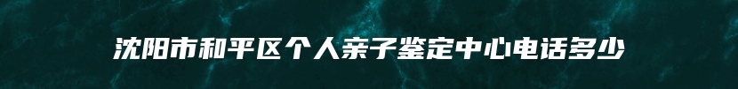 沈阳市和平区个人亲子鉴定中心电话多少