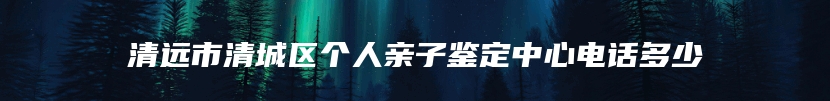 清远市清城区个人亲子鉴定中心电话多少