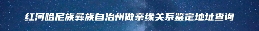 红河哈尼族彝族自治州做亲缘关系鉴定地址查询