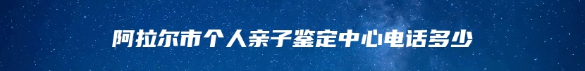 阿拉尔市个人亲子鉴定中心电话多少