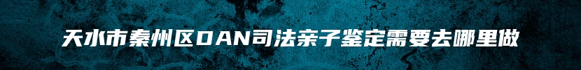 天水市秦州区DAN司法亲子鉴定需要去哪里做