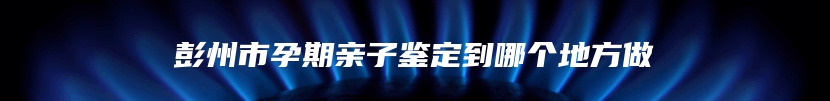 彭州市孕期亲子鉴定到哪个地方做