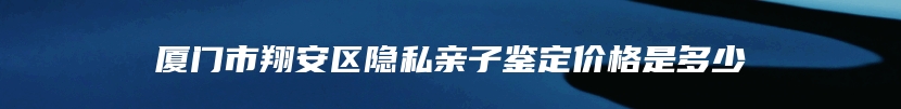 厦门市翔安区隐私亲子鉴定价格是多少