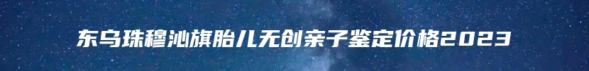 东乌珠穆沁旗胎儿无创亲子鉴定价格大概是多少