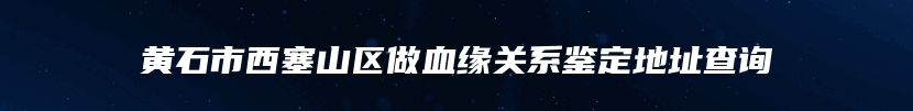 黄石市西塞山区做血缘关系鉴定地址查询