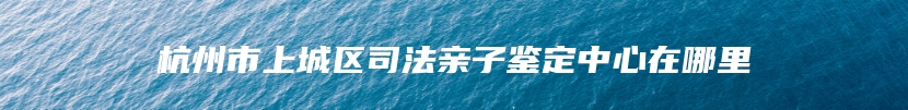 杭州市上城区司法亲子鉴定中心在哪里