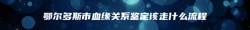 鄂尔多斯市血缘关系鉴定该走什么流程