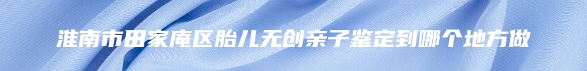 淮南市田家庵区胎儿无创亲子鉴定到哪个地方做
