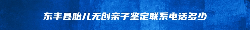 东丰县胎儿无创亲子鉴定联系电话多少