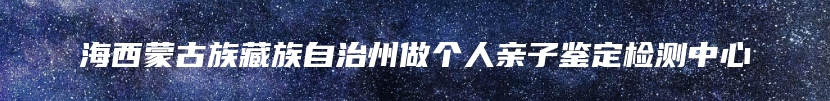 海西蒙古族藏族自治州做个人亲子鉴定检测中心