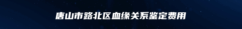 唐山市路北区血缘关系鉴定费用