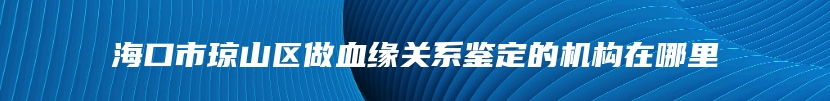 海口市琼山区做血缘关系鉴定的机构在哪里