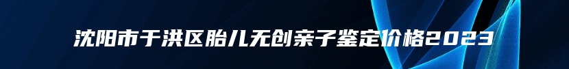 沈阳市于洪区胎儿无创亲子鉴定价格2023