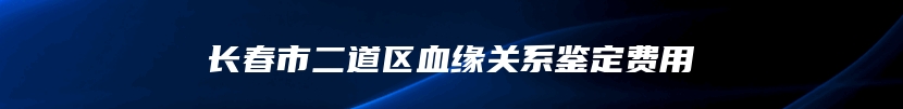 长春市二道区血缘关系鉴定费用