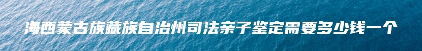 海西蒙古族藏族自治州司法亲子鉴定需要多少钱一个
