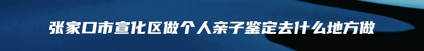 张家口市宣化区做个人亲子鉴定去什么地方做