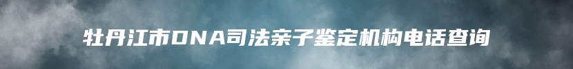 牡丹江市DNA司法亲子鉴定机构电话查询