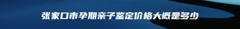 张家口市孕期亲子鉴定价格大概是多少