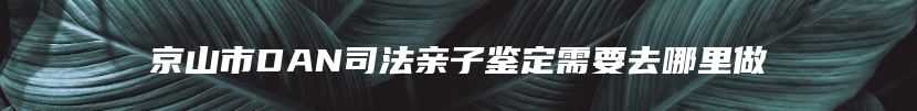 京山市DAN司法亲子鉴定需要去哪里做