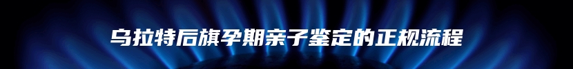乌拉特后旗孕期亲子鉴定的正规流程