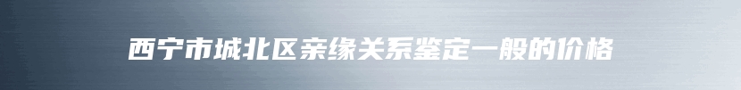 西宁市城北区亲缘关系鉴定一般的价格