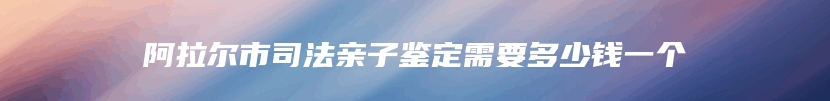 阿拉尔市司法亲子鉴定需要多少钱一个