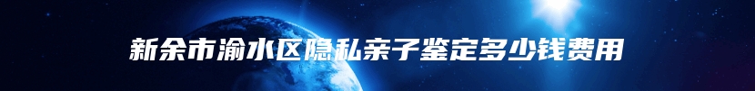 新余市渝水区隐私亲子鉴定多少钱费用