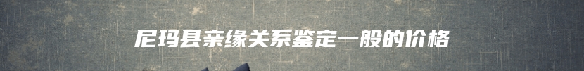 尼玛县亲缘关系鉴定一般的价格