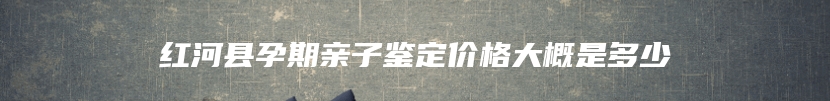 红河县孕期亲子鉴定价格大概是多少