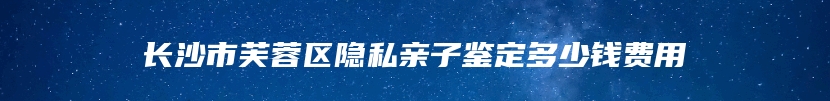 长沙市芙蓉区隐私亲子鉴定多少钱费用