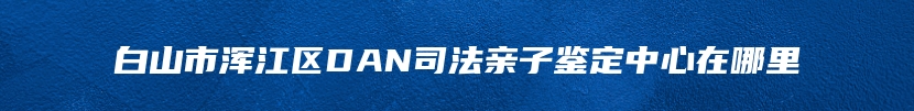 白山市浑江区DAN司法亲子鉴定中心在哪里