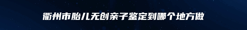 衢州市胎儿无创亲子鉴定到哪个地方做